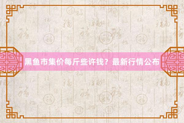 黑鱼市集价每斤些许钱?最新行情公布
