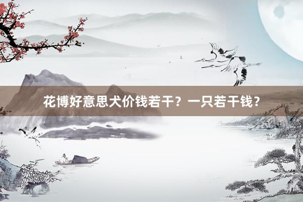 花博好意思犬价钱若干？一只若干钱？
